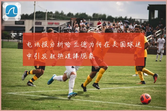 电讯报分析哈兰德为何在美国球迷中引发狂热追捧现象
